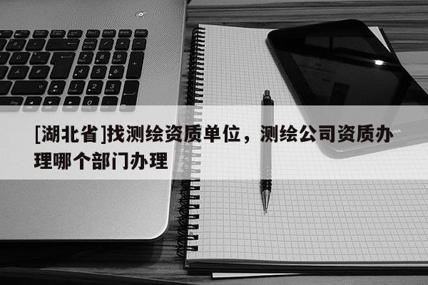 [湖北省]找測繪資質(zhì)單位，測繪公司資質(zhì)辦理哪個部門辦理