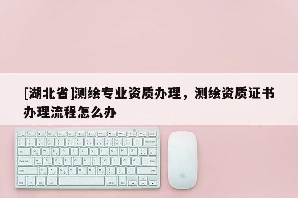 [湖北省]測繪專業(yè)資質(zhì)辦理，測繪資質(zhì)證書辦理流程怎么辦