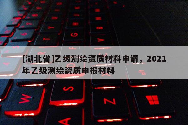 [湖北省]乙級測繪資質(zhì)材料申請，2021年乙級測繪資質(zhì)申報材料