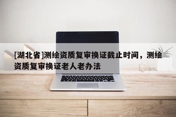 [湖北省]測繪資質(zhì)復(fù)審換證截止時間，測繪資質(zhì)復(fù)審換證老人老辦法