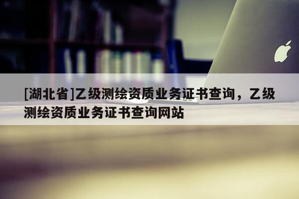 [湖北省]乙級(jí)測(cè)繪資質(zhì)業(yè)務(wù)證書查詢，乙級(jí)測(cè)繪資質(zhì)業(yè)務(wù)證書查詢網(wǎng)站