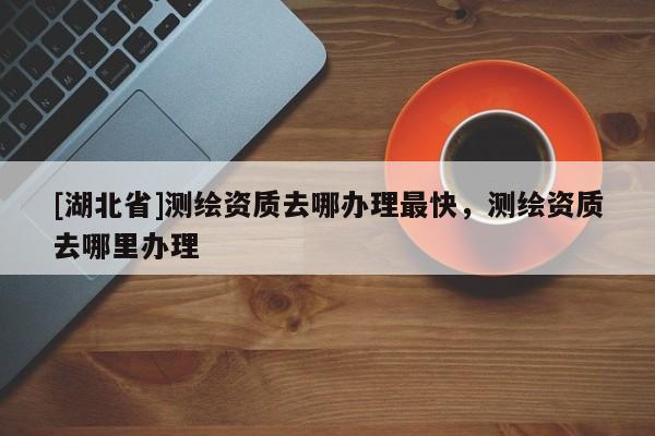 [湖北省]測(cè)繪資質(zhì)去哪辦理最快，測(cè)繪資質(zhì)去哪里辦理