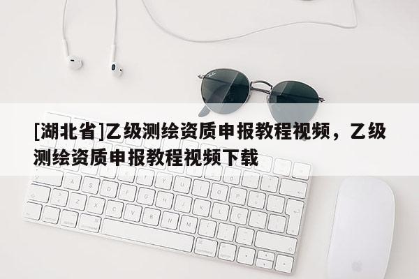 [湖北省]乙級測繪資質(zhì)申報教程視頻，乙級測繪資質(zhì)申報教程視頻下載
