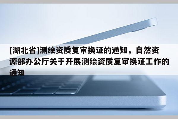 [湖北省]測繪資質(zhì)復(fù)審換證的通知，自然資源部辦公廳關(guān)于開展測繪資質(zhì)復(fù)審換證工作的通知