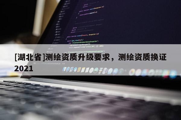 [湖北省]測(cè)繪資質(zhì)升級(jí)要求，測(cè)繪資質(zhì)換證2021