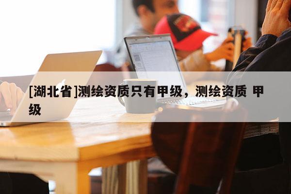 [湖北省]測繪資質(zhì)只有甲級，測繪資質(zhì) 甲級