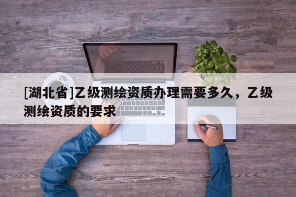 [湖北省]乙級(jí)測(cè)繪資質(zhì)辦理需要多久，乙級(jí)測(cè)繪資質(zhì)的要求
