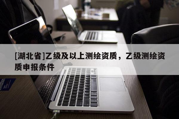 [湖北省]乙級(jí)及以上測繪資質(zhì)，乙級(jí)測繪資質(zhì)申報(bào)條件