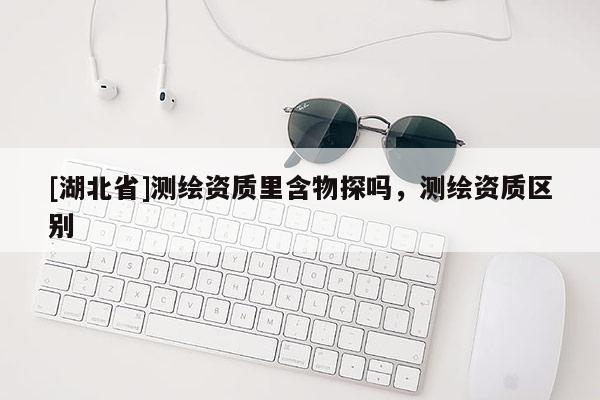 [湖北省]測(cè)繪資質(zhì)里含物探嗎，測(cè)繪資質(zhì)區(qū)別