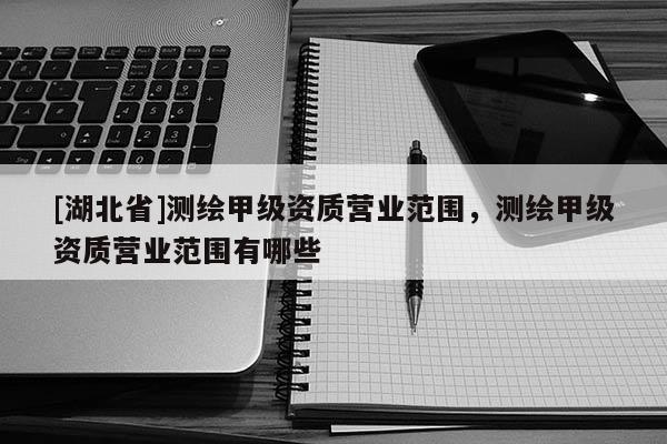 [湖北省]測(cè)繪甲級(jí)資質(zhì)營(yíng)業(yè)范圍，測(cè)繪甲級(jí)資質(zhì)營(yíng)業(yè)范圍有哪些