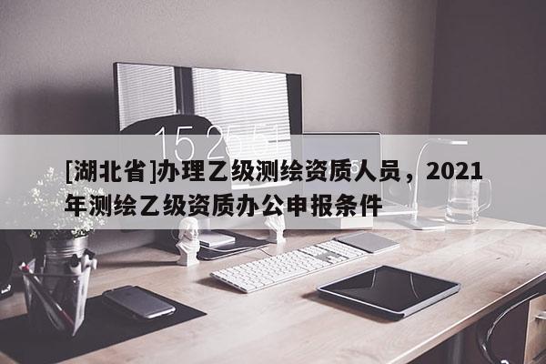[湖北省]辦理乙級(jí)測(cè)繪資質(zhì)人員，2021年測(cè)繪乙級(jí)資質(zhì)辦公申報(bào)條件