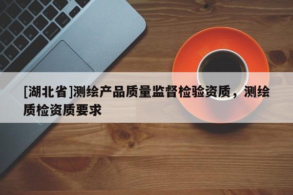 [湖北省]測(cè)繪產(chǎn)品質(zhì)量監(jiān)督檢驗(yàn)資質(zhì)，測(cè)繪質(zhì)檢資質(zhì)要求