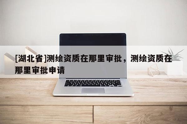 [湖北省]測繪資質(zhì)在那里審批，測繪資質(zhì)在那里審批申請