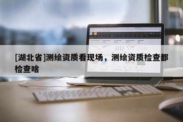 [湖北省]測(cè)繪資質(zhì)看現(xiàn)場(chǎng)，測(cè)繪資質(zhì)檢查都檢查啥
