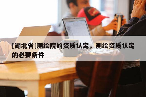 [湖北省]測繪院的資質(zhì)認(rèn)定，測繪資質(zhì)認(rèn)定的必要條件
