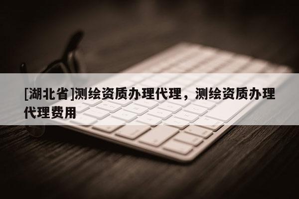 [湖北省]測繪資質(zhì)辦理代理，測繪資質(zhì)辦理代理費(fèi)用
