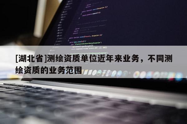 [湖北省]測繪資質(zhì)單位近年來業(yè)務(wù)，不同測繪資質(zhì)的業(yè)務(wù)范圍