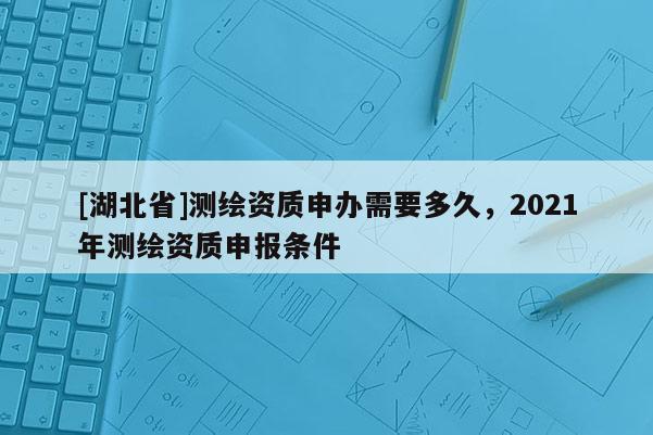 [湖北省]測(cè)繪資質(zhì)申辦需要多久，2021年測(cè)繪資質(zhì)申報(bào)條件