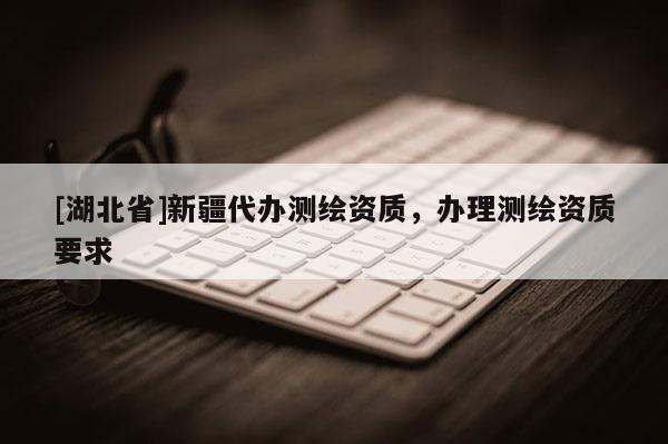 [湖北省]新疆代辦測繪資質(zhì)，辦理測繪資質(zhì)要求
