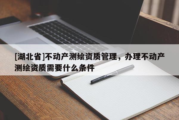 [湖北省]不動(dòng)產(chǎn)測(cè)繪資質(zhì)管理，辦理不動(dòng)產(chǎn)測(cè)繪資質(zhì)需要什么條件