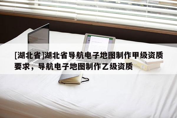 [湖北省]湖北省導(dǎo)航電子地圖制作甲級資質(zhì)要求，導(dǎo)航電子地圖制作乙級資質(zhì)