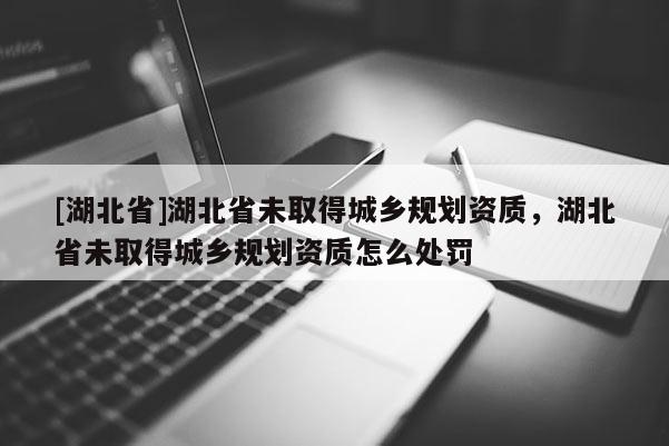 [湖北省]湖北省未取得城鄉(xiāng)規(guī)劃資質(zhì)，湖北省未取得城鄉(xiāng)規(guī)劃資質(zhì)怎么處罰