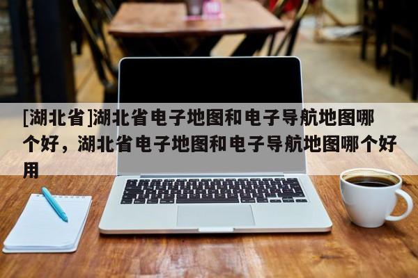 [湖北省]湖北省電子地圖和電子導(dǎo)航地圖哪個(gè)好，湖北省電子地圖和電子導(dǎo)航地圖哪個(gè)好用