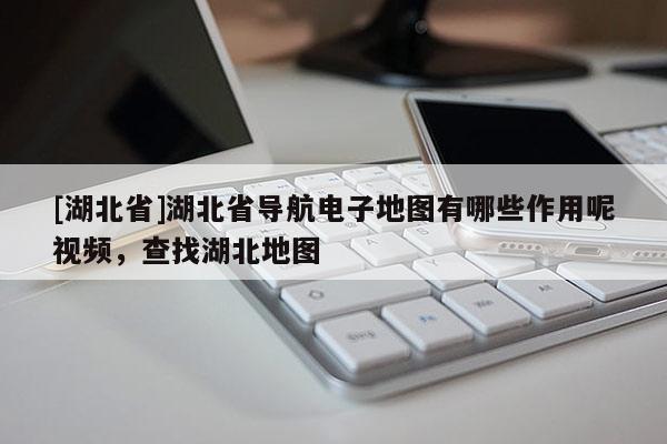 [湖北省]湖北省導(dǎo)航電子地圖有哪些作用呢視頻，查找湖北地圖