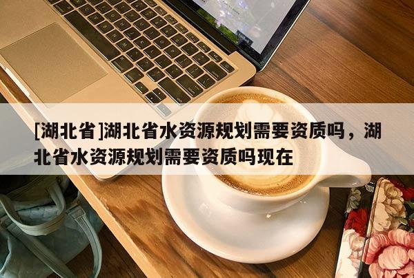 [湖北省]湖北省水資源規(guī)劃需要資質(zhì)嗎，湖北省水資源規(guī)劃需要資質(zhì)嗎現(xiàn)在