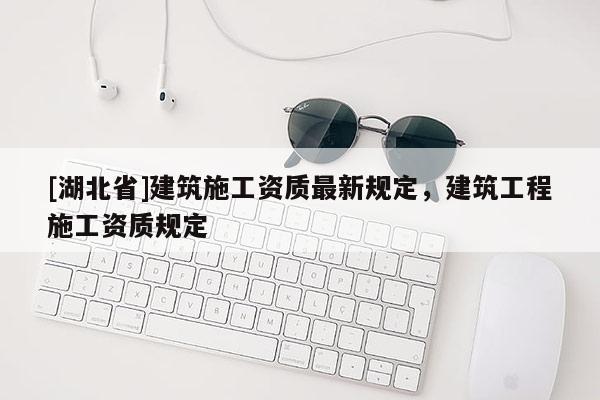 [湖北省]建筑施工資質(zhì)最新規(guī)定，建筑工程施工資質(zhì)規(guī)定