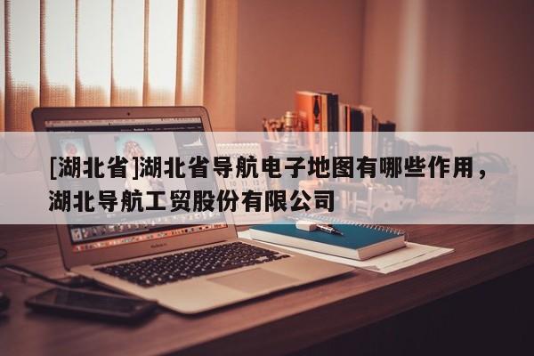 [湖北省]湖北省導(dǎo)航電子地圖有哪些作用，湖北導(dǎo)航工貿(mào)股份有限公司
