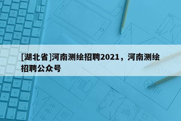 [湖北省]河南測繪招聘2021，河南測繪招聘公眾號