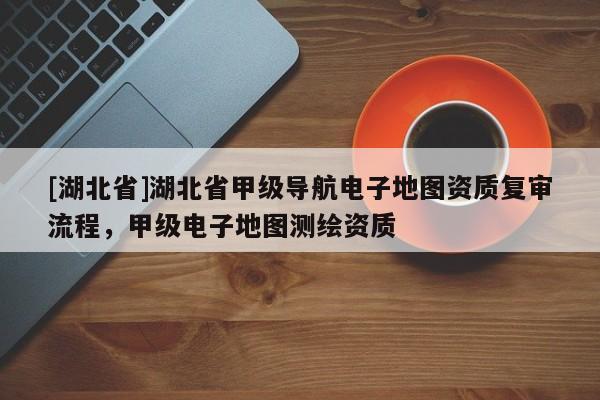 [湖北省]湖北省甲級導(dǎo)航電子地圖資質(zhì)復(fù)審流程，甲級電子地圖測繪資質(zhì)