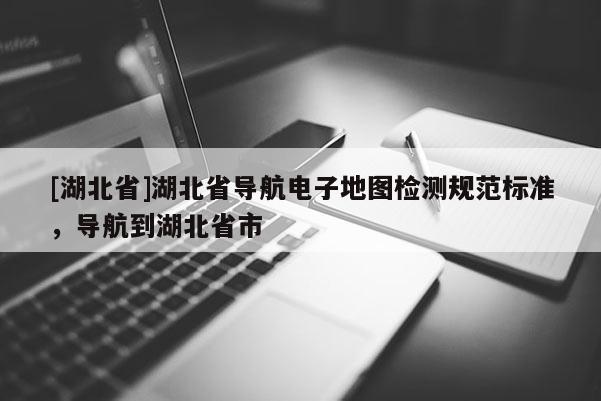 [湖北省]湖北省導(dǎo)航電子地圖檢測規(guī)范標(biāo)準(zhǔn)，導(dǎo)航到湖北省市