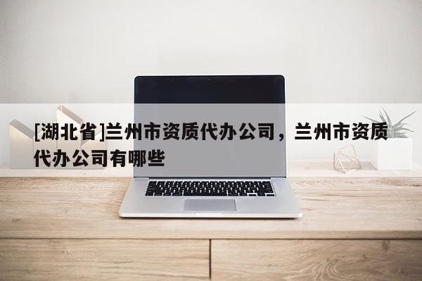 [湖北省]蘭州市資質(zhì)代辦公司，蘭州市資質(zhì)代辦公司有哪些