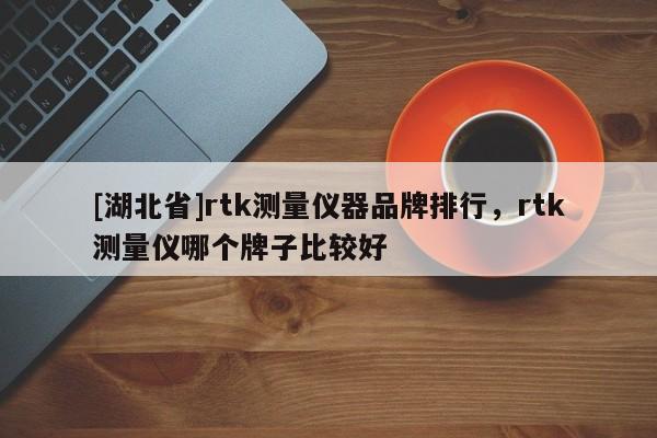 [湖北省]rtk測量儀器品牌排行，rtk測量儀哪個牌子比較好