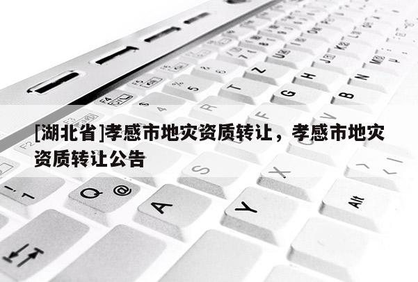 [湖北省]孝感市地災(zāi)資質(zhì)轉(zhuǎn)讓，孝感市地災(zāi)資質(zhì)轉(zhuǎn)讓公告