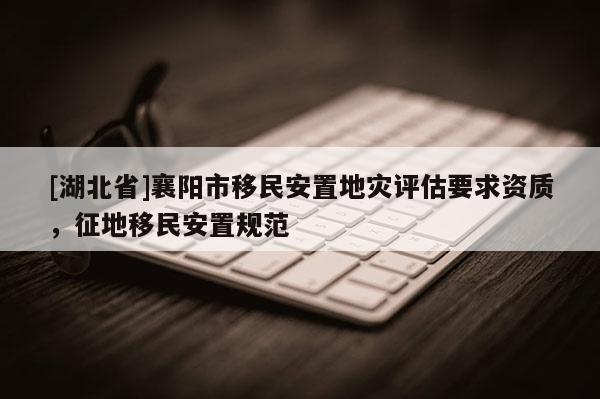 [湖北省]襄陽市移民安置地災(zāi)評(píng)估要求資質(zhì)，征地移民安置規(guī)范