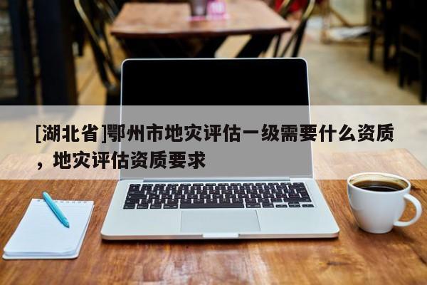 [湖北省]鄂州市地災(zāi)評估一級需要什么資質(zhì)，地災(zāi)評估資質(zhì)要求