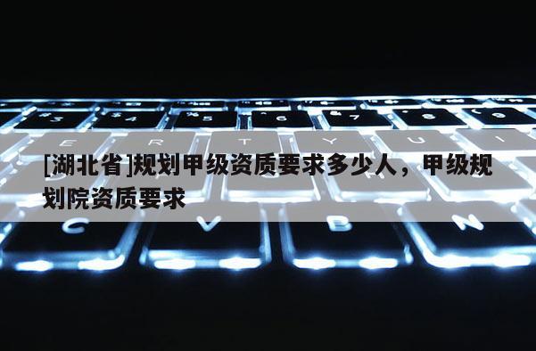 [湖北省]規(guī)劃甲級資質(zhì)要求多少人，甲級規(guī)劃院資質(zhì)要求