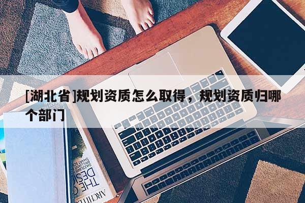 [湖北省]規(guī)劃資質(zhì)怎么取得，規(guī)劃資質(zhì)歸哪個部門