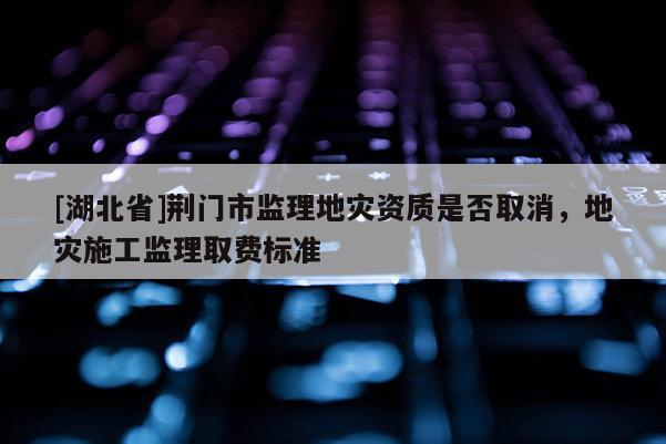 [湖北省]荊門(mén)市監(jiān)理地災(zāi)資質(zhì)是否取消，地災(zāi)施工監(jiān)理取費(fèi)標(biāo)準(zhǔn)